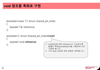 void 참조를 특화로 구현
82
template<class T> struct shared_ptr_traits
{
typedef T& reference;
};
template<> struct shared_ptr_traits<void>
{
typedef void reference;
};  void타입에 대한 reference가 가능하도록
템플릿 특화specialization을 사용하여 미리
구현해 둡니다.
 기타 type-trait에 대한 설명은 생략합니다.
 