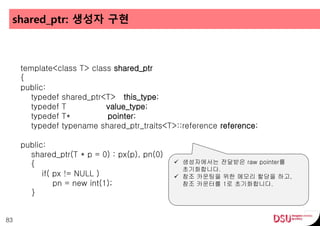 shared_ptr: 생성자 구현
83
template<class T> class shared_ptr
{
public:
typedef shared_ptr<T> this_type;
typedef T value_type;
typedef T* pointer;
typedef typename shared_ptr_traits<T>::reference reference;
public:
shared_ptr(T * p = 0) : px(p), pn(0)
{
if( px != NULL )
pn = new int(1);
}
 생성자에서는 전달받은 raw pointer를
초기화합니다.
 참조 카운팅을 위한 메모리 할당을 하고,
참조 카운터를 1로 초기화합니다.
 