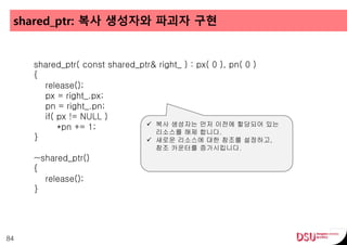 shared_ptr: 복사 생성자와 파괴자 구현
84
shared_ptr( const shared_ptr& right_ ) : px( 0 ), pn( 0 )
{
release();
px = right_.px;
pn = right_.pn;
if( px != NULL )
*pn += 1;
}
~shared_ptr()
{
release();
}
 복사 생성자는 먼저 이전에 할당되어 있는
리소스를 해제 합니다.
 새로운 리소스에 대한 참조를 설정하고,
참조 카운터를 증가시킵니다.
 
