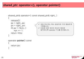 shared_ptr: operator=(), operator pointer()
85
shared_ptr& operator=( const shared_ptr& right_ )
{
release();
px = right_.px;
pn = right_.pn;
if( px != NULL )
*pn += 1;
return *this;
}
operator pointer() const
{
return px;
}
 대입 연산자는 복사 생성자와 거의 동일하게
구현합니다.
 타입에 대한 포인터 연산이 제대로
동작하도록 operator T*()를 정의합니다.
 