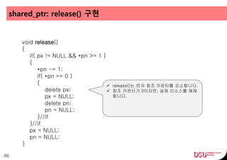 shared_ptr: release() 구현
86
void release()
{
if( px != NULL && *pn >= 1 )
{
*pn -= 1;
if( *pn == 0 )
{
delete px;
px = NULL;
delete pn;
pn = NULL;
}//if
}//if
px = NULL;
pn = NULL;
}
 release()는 먼저 참조 카운터를 감소합니다.
 참조 카운터가 0이되면, 실제 리소스를 해제
합니다.
 