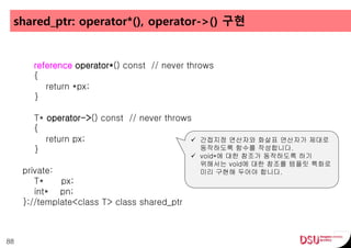 shared_ptr: operator*(), operator->() 구현
88
reference operator*() const // never throws
{
return *px;
}
T* operator->() const // never throws
{
return px;
}
private:
T* px;
int* pn;
};//template<class T> class shared_ptr
 간접지정 연산자와 화살표 연산자가 제대로
동작하도록 함수를 작성합니다.
 void*에 대한 참조가 동작하도록 하기
위해서는 void에 대한 참조를 템플릿 특화로
미리 구현해 두어야 합니다.
 