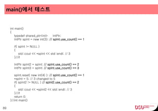 main()에서 테스트
89
int main()
{
typedef shared_ptr<int> IntPtr;
IntPtr spInt = new int(3); // spInt.use_count() == 1
if( spInt != NULL )
{
std::cout << *spInt << std::endl; // 3
}//if
IntPtr spInt2 = spInt; // spInt.use_count() == 2
IntPtr spInt3 = spInt; // spInt.use_count() == 3
spInt.reset( new int(4) ); // spInt.use_count() == 1
*spInt = 5; // 3 changed to 5
if( spInt2 != NULL ) // spInt2.use_count() == 2
{
std::cout << *spInt2 << std::endl; // 3
}//if
return 0;
}//int main()
 