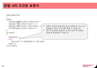관찰: if의 조건문 표현식
92
class KBoolTest
{
public:
operator bool() const { return true; }
operator int() const { return 1; }
operator int*() const { return NULL; }
int GetValue() const { return 9; }
};
int main()
{
KBoolTest t;
if( t )
std::cout << t.GetValue() << std::endl;
return 0;
}//int main()
 if문의 조건은 일반적인 bool 표현식이 아닌 C가
허용하는 참인 조건식을 적을 수 있습니다.
 평가의 partial order의 순서는 bool  native
type  pointer의 순입니다.
 