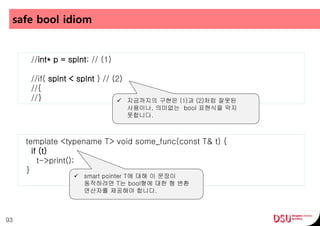 safe bool idiom
93
//int* p = spInt; // (1)
//if( spInt < spInt ) // (2)
//{
//}  지금까지의 구현은 (1)과 (2)처럼 잘못된
사용이나, 의미없는 bool 표현식을 막지
못합니다.
template <typename T> void some_func(const T& t) {
if (t)
t->print();
}
 smart pointer T에 대해 이 문장이
동작하려면 T는 bool형에 대한 형 변환
연산자를 제공해야 합니다.
 