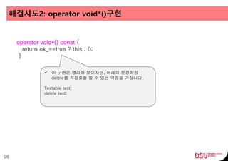 해결시도2: operator void*()구현
96
operator void*() const {
return ok_==true ? this : 0;
}
 이 구현은 영리해 보이지만, 아래의 문장처럼
delete를 직접호출 할 수 있는 약점을 가집니다.
Testable test;
delete test;
 