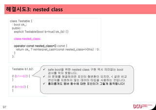 해결시도3: nested class
97
class Testable {
bool ok_;
public:
explicit Testable(bool b=true):ok_(b) {}
class nested_class;
operator const nested_class*() const {
return ok_ ? reinterpret_cast<const nested_class*>(this) : 0;
}
};
Testable b1,b2;
if (b1==b2) {
}
if (b1<b2) {
}
 safe bool을 위한 nested class 구현 역시 의미없는 bool
검사를 막지 못합니다.
 이 문제를 해결하려면 포인터 형변환이 되지만, < 같은 비교
연산자를 지원하지 않는 데이터 타입을 사용하는 것입니다.
 흥미롭게도 멤버 함수에 대한 포인터가 그렇게 동작합니다!
 