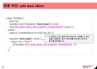 최종 버전: safe bool idiom
98
class Testable {
bool ok_;
typedef void (Testable::*bool_type)() const;
void this_type_does_not_support_comparisons() const {}
public:
explicit Testable(bool b=true):ok_(b) {}
operator bool_type() const {
return ok_==true ?
&Testable::this_type_does_not_support_comparisons : 0;
}
};
 if-문장의 조건 표현식에 포인터가 사용될 수 있는
점을 이용하여, 함수 포인터를 리턴하는 연산자
함수를 정의합니다.
 
