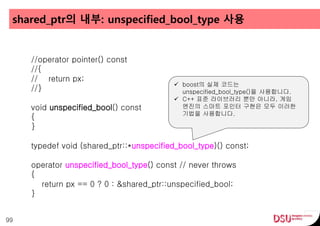 shared_ptr의 내부: unspecified_bool_type 사용
99
//operator pointer() const
//{
// return px;
//}
void unspecified_bool() const
{
}
typedef void (shared_ptr::*unspecified_bool_type)() const;
operator unspecified_bool_type() const // never throws
{
return px == 0 ? 0 : &shared_ptr::unspecified_bool;
}
 boost의 실제 코드는
unspecified_bool_type()을 사용합니다.
 C++ 표준 라이브러리 뿐만 아니라, 게임
엔진의 스마트 포인터 구현은 모두 이러한
기법을 사용합니다.
 