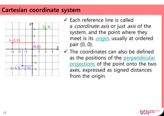 Cartesian coordinate system
 Each reference line is called
a coordinate axis or just axis of the
system, and the point where they
meet is its origin, usually at ordered
pair (0, 0).
 The coordinates can also be defined
as the positions of the perpendicular
projections of the point onto the two
axes, expressed as signed distances
from the origin.
17
 