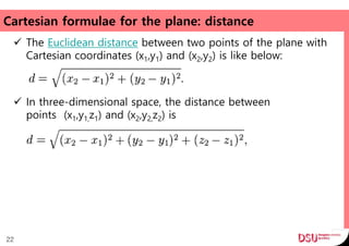 Cartesian formulae for the plane: distance
 The Euclidean distance between two points of the plane with
Cartesian coordinates (x1,y1) and (x2,y2) is like below:
 In three-dimensional space, the distance between
points (x1,y1,z1) and (x2,y2,z2) is
22
 