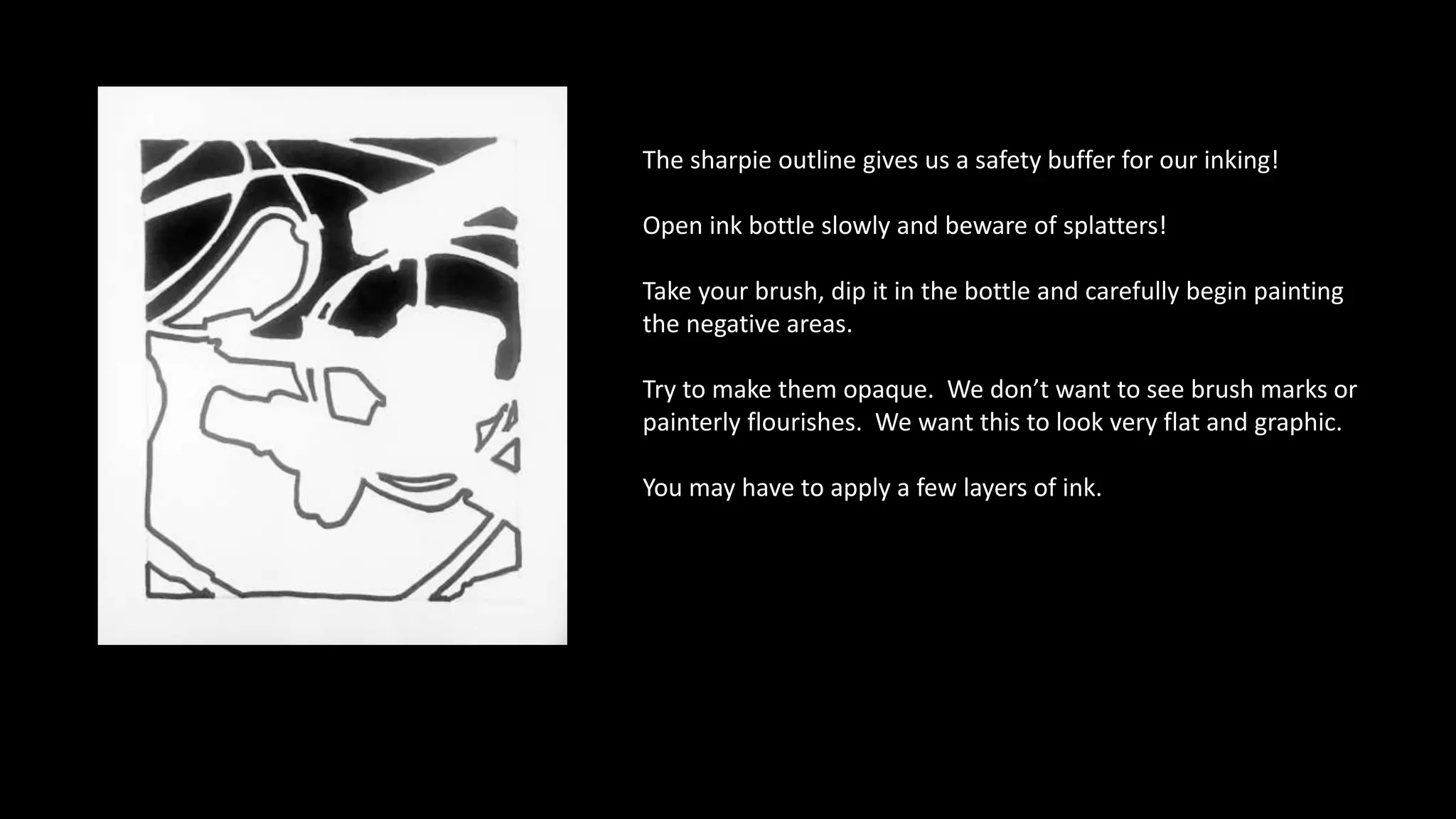The sharpie outline gives us a safety buffer for our inking!
Open ink bottle slowly and beware of splatters!
Take your brush, dip it in the bottle and carefully begin painting
the negative areas.
Try to make them opaque. We don’t want to see brush marks or
painterly flourishes. We want this to look very flat and graphic.
You may have to apply a few layers of ink.
 