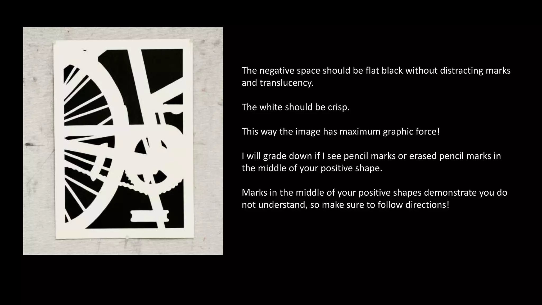 The negative space should be flat black without distracting marks
and translucency.
The white should be crisp.
This way the image has maximum graphic force!
I will grade down if I see pencil marks or erased pencil marks in
the middle of your positive shape.
Marks in the middle of your positive shapes demonstrate you do
not understand, so make sure to follow directions!
 