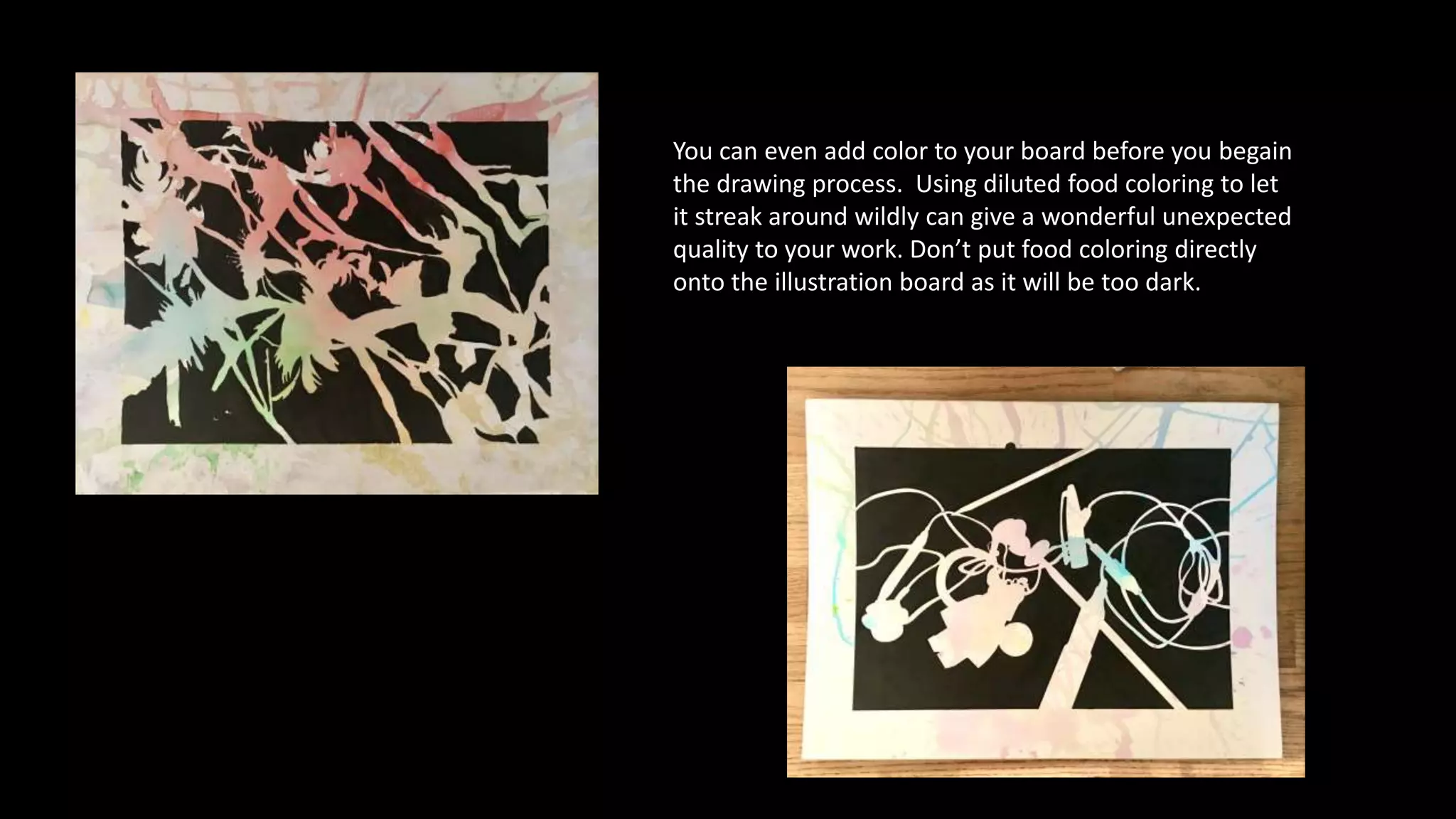You can even add color to your board before you begain
the drawing process. Using diluted food coloring to let
it streak around wildly can give a wonderful unexpected
quality to your work. Don’t put food coloring directly
onto the illustration board as it will be too dark.
 