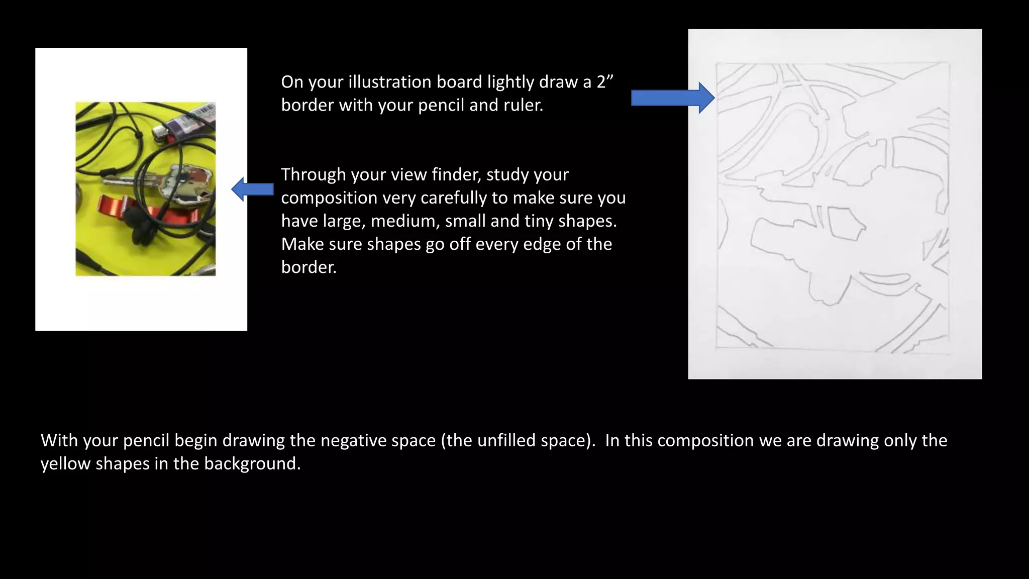 With your pencil begin drawing the negative space (the unfilled space). In this composition we are drawing only the
yellow shapes in the background.
On your illustration board lightly draw a 2”
border with your pencil and ruler.
Through your view finder, study your
composition very carefully to make sure you
have large, medium, small and tiny shapes.
Make sure shapes go off every edge of the
border.
 