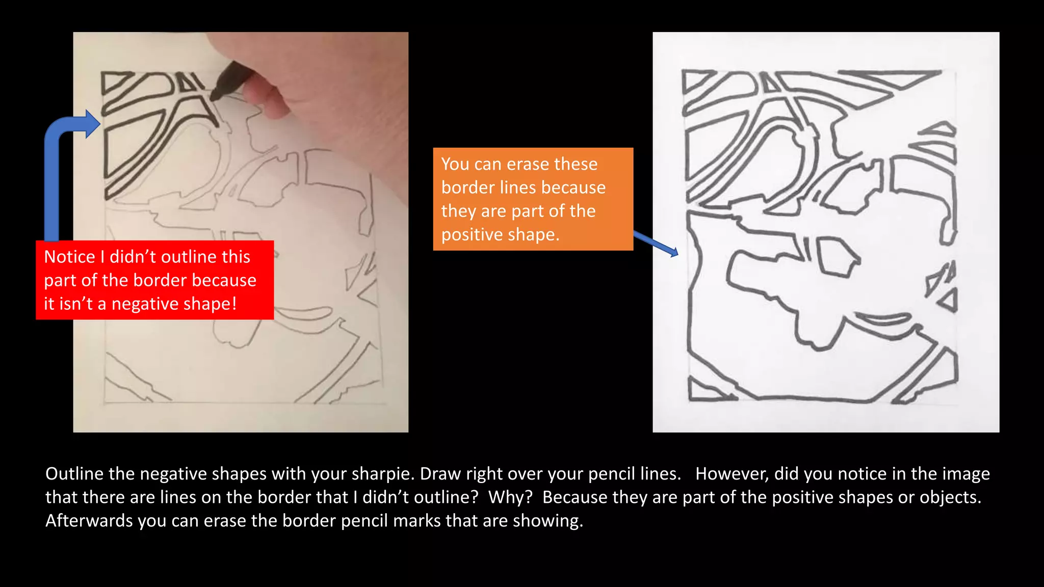 Outline the negative shapes with your sharpie. Draw right over your pencil lines. However, did you notice in the image
that there are lines on the border that I didn’t outline? Why? Because they are part of the positive shapes or objects.
Afterwards you can erase the border pencil marks that are showing.
You can erase these
border lines because
they are part of the
positive shape.
Notice I didn’t outline this
part of the border because
it isn’t a negative shape!
 