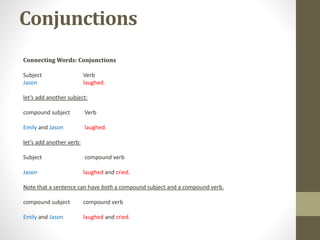 Conjunctions
Connecting Words: Conjunctions
Subject Verb
Jason laughed.
let’s add another subject:
compound subject Verb
Emily and Jason laughed.
let’s add another verb:
Subject compound verb
Jason laughed and cried.
Note that a sentence can have both a compound subject and a compound verb.
compound subject compound verb
Emily and Jason laughed and cried.
 