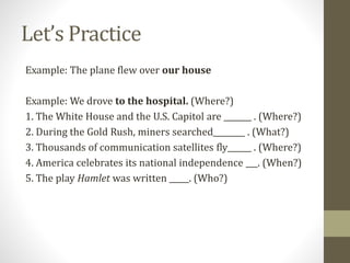 Let’s Practice
Example: The plane flew over our house
Example: We drove to the hospital. (Where?)
1. The White House and the U.S. Capitol are _______ . (Where?)
2. During the Gold Rush, miners searched________ . (What?)
3. Thousands of communication satellites fly______ . (Where?)
4. America celebrates its national independence ___. (When?)
5. The play Hamlet was written _____. (Who?)
 