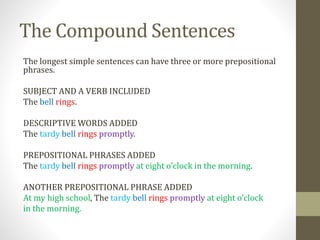 The Compound Sentences
The longest simple sentences can have three or more prepositional
phrases.
SUBJECT AND A VERB INCLUDED
The bell rings.
DESCRIPTIVE WORDS ADDED
The tardy bell rings promptly.
PREPOSITIONAL PHRASES ADDED
The tardy bell rings promptly at eight o’clock in the morning.
ANOTHER PREPOSITIONAL PHRASE ADDED
At my high school, The tardy bell rings promptly at eight o’clock
in the morning.
 
