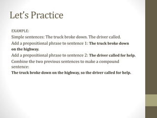 Let’s Practice
EXAMPLE:
Simple sentences: The truck broke down. The driver called.
Add a prepositional phrase to sentence 1: The truck broke down
on the highway.
Add a prepositional phrase to sentence 2: The driver called for help.
Combine the two previous sentences to make a compound
sentence:
The truck broke down on the highway, so the driver called for help.
 