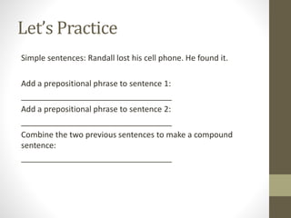 Let’s Practice
Simple sentences: Randall lost his cell phone. He found it.
Add a prepositional phrase to sentence 1:
__________________________________
Add a prepositional phrase to sentence 2:
__________________________________
Combine the two previous sentences to make a compound
sentence:
__________________________________
 