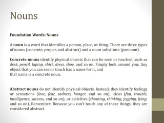 Foundation Words: Nouns
A noun is a word that identifies a person, place, or thing. There are three types
of nouns (concrete, proper, and abstract) and a noun substitute (pronoun).
Concrete nouns identify physical objects that can be seen or touched, such as
desk, pencil, laptop, shirt, dress, shoe, and so on. Simply look around you: Any
object that you can see or touch has a name for it, and
that name is a concrete noun.
Abstract nouns do not identify physical objects. Instead, they identify feelings
or sensations (love, fear, sadness, hunger, and so on), ideas (fun, trouble,
intelligence, success, and so on), or activities (shouting, thinking, jogging, lying,
and so on). Remember: Because you can’t touch any of these things, they are
considered abstract.
Nouns
 