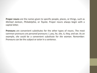 Proper nouns are the names given to specific people, places, or things, such as
Michael Jackson, Philadelphia, or Toyota. Proper nouns always begin with a
capital letter.
Pronouns are convenient substitutes for the other types of nouns. The most
common pronouns are personal pronouns: I, you, he, she, it, they, and we. As an
example, she could be a convenient substitute for the woman. Remember:
Pronouns can be the subject or actor in a sentence.
 