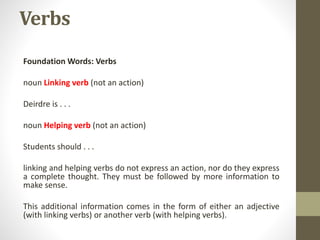 Verbs
Foundation Words: Verbs
noun Linking verb (not an action)
Deirdre is . . .
noun Helping verb (not an action)
Students should . . .
linking and helping verbs do not express an action, nor do they express
a complete thought. They must be followed by more information to
make sense.
This additional information comes in the form of either an adjective
(with linking verbs) or another verb (with helping verbs).
 
