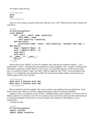 The output is quite obvious:
<blockquote>
good
bad
</blockquote>
There are a few things you need to understand. Why do we use “self”? What does that mean? Consider the
code below .
<code>
#!/usr/bin/python3
class MySelf:
def __init__(self, name, quantity):
self.name = name
self.quantity = quantity
def Eat(self):
print(self.name, "eats", self.quantity, "bananas each day.")
def main():
hagu = MySelf("Hagu", 2)
mutu = MySelf("Mutu", 3)
hagu.Eat()
mutu.Eat()
if __name__ == "__main__":
main()
</code>
In this code of class “MySelf” we have two methods. One is the special constructor method “__init__”
and the other is “Eat()”. You notice that each method has a special argument: “self”. Actually, it references the
object that is going to be created. When we write a class, we assume that instances will be created. In this
case, we created two objects, “hagu” and “mutu”. When we apply the verb “Eat()” or call the method to the
objects, it is as though they pass through the method. We set the names and the numbers of bananas they eat.
And the output of this code is like this:
<blockquote>
Hagu eats 2 bananas each day.
Mutu eats 3 bananas each day.
</blockquote>
But we need more concrete examples. We want to connect to our databases from our applications. To do
that we need a class where we will have methods and properties that will connect to databases.
Suppose we have two different set-ups. We have a MySQLdatabase and, in addition, we want to create an
SQLite connection. To do that we can write two separate classes and set the connection in the constructor part
or initialization method. So that when we create an instance, the connection to the database is set up
automatically.
Consider the code:
<code>
#!/usr/bin/python3
import sqlite3
import mysql.connector
 