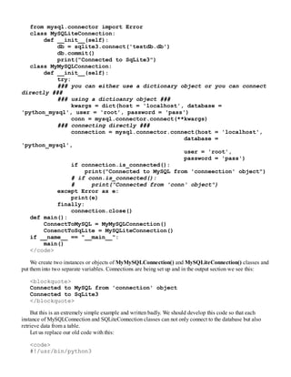 from mysql.connector import Error
class MySQLiteConnection:
def __init__(self):
db = sqlite3.connect('testdb.db')
db.commit()
print("Connected to SqLite3")
class MyMySQLConnection:
def __init__(self):
try:
### you can either use a dictionary object or you can connect
directly ###
### using a dictioanry object ###
kwargs = dict(host = 'localhost', database =
'python_mysql', user = 'root', password = 'pass')
conn = mysql.connector.connect(**kwargs)
### connecting directly ###
connection = mysql.connector.connect(host = 'localhost',
database =
'python_mysql',
user = 'root',
password = 'pass')
if connection.is_connected():
print("Connected to MySQL from 'conneection' object")
# if conn.is_connected():
# print("Connected from 'conn' object")
except Error as e:
print(e)
finally:
connection.close()
def main():
ConnectToMySQL = MyMySQLConnection()
ConenctToSqLite = MySQLiteConnection()
if __name__ == "__main__":
main()
</code>
We create two instances or objects of MyMySQLConnection() and MySQLiteConnection() classes and
put them into two separate variables. Connections are being set up and in the output section we see this:
<blockquote>
Connected to MySQL from 'connection' object
Connected to SqLite3
</blockquote>
But this is an extremely simple example and written badly. We should develop this code so that each
instance of MySQLConnection and SQLiteConnection classes can not only connect to the database but also
retrieve data from a table.
Let us replace our old code with this:
<code>
#!/usr/bin/python3
 