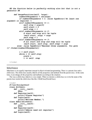 ## the function below is perfectly working also but that is not a
generator ##
def RangeFunctions(self, *args):
numberOfArguments = len(args)
if numberOfArguments < 1: raise TypeError('At least one
argument is required.')
elif numberOfArguments == 1:
self.stop = args[0]
self.start = 0
self.step = 1
elif numberOfArguments == 2:
# start and stop will be tuple
(self.start, stop) = args
self.step = 1
elif numberOfArguments == 3:
# all start and stop and step will be tuple
(self.start, self.stop, self.step) = args
else: raise TypeError("Maximum three arguments. You gave
{}".format(numberOfArguments))
i = self.start
while i <= self.stop:
yield i
i += self. step
</code>
Inheritance
Inheritance is an equally important concept in object-oriented programming. There is a parent class and a
child class. The child class usually inherits all the properties and methods from the parent class. At the same
time, it can change all the properties and methods according to the situation.
The way a child class inherits is very simple. When we declare a child class we write the name of the
parent class inside the child class like this: ChildClass(ParentClass).
<code>
#!/usr/bin/python3
class AllUsers:
def __init__(self):
pass
def Register(self):
print("Please Register")
def Login(self):
print("Welcome Member.")
class Admin(AllUsers):
def __init__(self):
pass
def Register(self):
print("Admins need not register")
def Login(self):
 