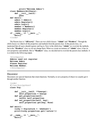 print("Welcome Admin")
class Members(AllUsers):
def __init__(self):
pass
def main():
admin = Admin()
admin.Register()
admin.Login()
member = Members()
member.Register()
member.Login()
if __name__ == "__main __":
main()
</code>
The Parent class is “AllUsers()”. There are two child classes: “Admin” and “Members”. Through the
child classes we inherit all the properties and methods from the parent class. In the parent class, we
mentioned that all users should register and log in. Now in the child class “Admin” we override the methods,
but in the “Members” class we do not change them. When we create an instance of “Admin” class, it has its
own properties and methods. But in “Members” class, we decided not to override the parent class methods. It
is evident in the following output.
<blockquote>
Admins need not register
Welcome Admin
Please Register
Welcome Member.
</blockquote>
Decorator
Decorators are special functions that return functions. Normally, to set a property of object we usually get it
through another function.
<code>
#!/usr/bin/python3
class Dog:
def __init__(self, **kwargs):
self.properties = kwargs
def get_properties(self):
return self.properties
def set_properties(self, key):
self.properties.get(key, None)
def main():
lucky = Dog(nature = 'obedient')
print(lucky.properties.get('nature'))
if __name__ == "__main__":
main()
 