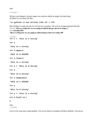 >>>
</code>
We have just changed a string to upper case and also added an integer into that string.
In Python 2 it was done like this:
'in python2 it was written like %d' % 100
But in Python 3.4 and onwards we will not use it anymore. We will use format() function like this:
>>> s = 'this is a string now we are going to add an integer into it as string {}'
>>> s.format(100)
'this is a string now we are going to add an integer into it as string 100'
<code>
>>> s = 'this is a string'
>>> s
'this is a string'
>>> s.upper()
'THIS IS A STRING'
>>> s.lower()
'this is a string'
>>> s = 'This Is A String'
>>> s
'This Is A String'
>>> s.swapcase()
'tHIS iS a sTRING'
>>> s
'This Is A String'
>>> s = 'this is a string'
>>> s.find('is')
2
>>>
</code>
Let us write some more string methods. You can do almost everything with these methods. You can use
 
