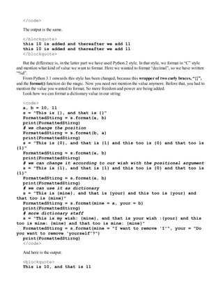 </code>
The output is the same.
</blockquote>
this 10 is added and thereafter we add 11
this 10 is added and thereafter we add 11
</blockquote>
But the difference is, in the latter part we have used Python 2 style. In that style, we format in “C” style
and mention what kind of value we want to format. Here we wanted to format “decimal”, so we have written
“%d”.
From Python 3.1 onwards this style has been changed, because this wrapper of two curly braces, “{}”,
and the format() function do the magic. Now you need not mention the value anymore. Before that, you had to
mention the value you wanted to format. So more freedom and power are being added.
Look how we can format a dictionary value in our string:
<code>
a, b = 10, 11
s = "This is {}, and that is {}"
FormattedStirng = s.format(a, b)
print(FormattedStirng)
# we change the position
FormattedStirng = s.format(b, a)
print(FormattedStirng)
s = "This is {0}, and that is {1} and this too is {0} and that too is
{1}"
FormattedStirng = s.format(a, b)
print(FormattedStirng)
# we can change it according to our wish with the positional argument
s = "This is {1}, and that is {1} and this too is {0} and that too is
{1}"
FormattedStirng = s.format(a, b)
print(FormattedStirng)
# we can use it as dictionary
s = "This is {mine}, and that is {your} and this too is {your} and
that too is {mine}"
FormattedStirng = s.format(mine = a, your = b)
print(FormattedStirng)
# more dictionary staff
s = "This is my wish: {mine}, and that is your wish :{your} and this
too is mine: {mine} and that too is mine: {mine}"
FormattedStirng = s.format(mine = "I want to remove 'I'", your = "Do
you want to remove 'yourself'?")
print(FormattedStirng)
</code>
And here is the output:
<blockquote>
This is 10, and that is 11
 