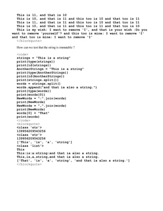 This is 11, and that is 10
This is 10, and that is 11 and this too is 10 and that too is 11
This is 11, and that is 11 and this too is 10 and that too is 11
This is 10, and that is 11 and this too is 11 and that too is 10
This is my wish: I want to remove 'I', and that is your wish :Do you
want to remove 'yourself'? and this too is mine: I want to remove 'I'
and that too is mine: I want to remove 'I'
</blockquote>
How can we test that the string is immutable ?
<code>
strings = "This is a string"
print(type(strings))
print(id(strings))
AnotherStrings = "This is a string"
print(type(AnotherStrings))
print(id(AnotherStrings))
print(strings.split())
words = strings.split()
words.append("and that ia also a string.")
print(type(words))
print(words[0])
NewWords = ":".join(words)
print(NewWords)
NewWords = ",".join(words)
print(NewWords)
words[0] = "That"
print(words)
</code>
<blockquote>
<class 'str'>
139956209543256
<class 'str'>
139956209543256
['This', 'is', 'a', 'string']
<class 'list'>
This
This:is:a:string:and that ia also a string.
This,is,a,string,and that ia also a string.
['That', 'is', 'a', 'string', 'and that ia also a string.']
</blockquote>
 