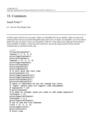 (1)
© Sanjib Sinha 2017
Sanjib Sinha, Beginning Ethical Hacking with Python, DOI 10.1007/978-1-4842-2541-7_18
18. Containers
Sanjib Sinha1
Howrah, West Bengal, India
In Python tuples and lists are array types. Tuples are immutable but lists are mutable. Tuples are used with
comma operator and you can iterate through the tuple quite easily. As tuples are immutable, you can not add or
update the value of a tuple. In lists, you can update or add new values quite easily. Open up your terminal in
Linux and IDLE in Windows. Write down the code below and see the output yourself. Please read the
comments that are attached with the code .
<code>
#!/usr/bin/python3
tuples1 = 1, 2, 3, 4
print(type(tuples1))
print(id(tuples1))
tuples2 = (1, 2, 3, 4)
print(type(tuples2))
print(id(tuples2))
print(tuples1[0])
print(tuples2[0])
# it will give the last item
print(tuples2[-1])
print(type(tuples1[0]))
print(type(tuples2[0]))
print(id(tuples1[0]))
print(id(tuples2[0]))
# tuple is immutable we can not change any value
# 'tuple' object does not support item assignment
# tuples2[0] = 120
# print(tuples2)
# to make an integer tuple you need to add comma separator
IsItTuple = (1)
print(type(IsItTuple))
IsItTuple = (1,)
print(type(IsItTuple))
# let us see how list behaves
list1 = [1, 2, 3, 4]
print(type(list1))
print(id(list1))
# first item
 
