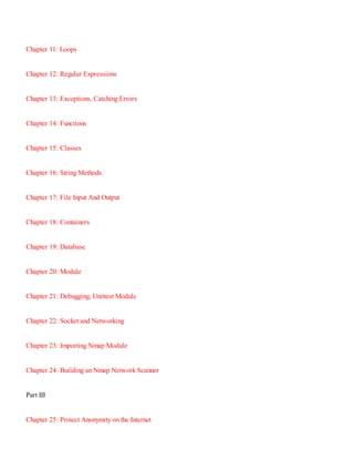 Chapter 11:​ Loops
Chapter 12:​ Regular Expressions
Chapter 13:​ Exceptions, Catching Errors
Chapter 14:​ Functions
Chapter 15:​ Classes
Chapter 16:​ String Methods
Chapter 17:​ File Input And Output
Chapter 18:​ Containers
Chapter 19:​ Database
Chapter 20:​ Module
Chapter 21:​ Debugging, Unittest Module
Chapter 22:​ Socket and Networking
Chapter 23:​ Importing Nmap Module
Chapter 24:​ Building an Nmap Network Scanner
Part III
Chapter 25:​ Protect Anonymity on the Internet
 