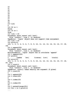 10
11
12
13
14
15
16
17
18
19
>>> l[2]
2
>>> 50 in l
False
>>> 12 in l
True
>>> t[0] = 25
Traceback (most recent call last):
File "<stdin>", line 1, in <module>
TypeError: 'tuple' object does not support item assignment
>>> l[0] = 25
>>> print(l)
[25, 1, 2, 3, 4, 5, 6, 7, 8, 9, 10, 11, 12, 13, 14, 15, 16, 17, 18,
19]
>>> t.append(50)
Traceback (most recent call last):
File "<stdin>", line 1, in <module>
AttributeError: 'tuple' object has no attribute 'append'
>>> l.append(120)
>>> print(l
l lambda len( license( list( locals(
>>> print(l)
[25, 1, 2, 3, 4, 5, 6, 7, 8, 9, 10, 11, 12, 13, 14, 15, 16, 17, 18,
19, 120]
>>> t.count()
Traceback (most recent call last):
File "<stdin>", line 1, in <module>
TypeError: count() takes exactly one argument (0 given)
>>> t.count(5)
1
>>> l.append(25)
>>> l.count(25)
2
>>> t.index(10)
10
>>> l.index(10)
10
>>> l.extend(range(25))
>>> for i in l:print(i)
...
 