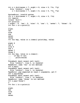 >>> z = dict(seven = 7, eight = 8, nine = 9, **x, **y)
File "<stdin>", line 1
z = dict(seven = 7, eight = 8, nine = 9, **x, **y)
^
SyntaxError: invalid syntax
>>> z = dict(seven = 7, eight = 8, nine = 9, **x)
>>> type(z)
<class 'dict'>
>>> print(z)
{'eight': 8, 'two': 2, 'nine': 9, 'one': 1, 'seven': 7, 'three': 3}
>>> for i in z:print(i)
...
eight
two
nine
one
seven
three
>>> for key, value in z.items():print(key, value)
...
eight 8
two 2
nine 9
one 1
seven 7
three 3
>>> for key, value in z.items():
... if key == two:
... print(value)
...
Traceback (most recent call last):
File "<stdin>", line 2, in <module>
NameError: name 'two' is not defined
>>> z.pop()
Traceback (most recent call last):
File "<stdin>", line 1, in <module>
TypeError: pop expected at least 1 arguments, got 0
>>> z.pop(three)
Traceback (most recent call last):
File "<stdin>", line 1, in <module>
NameError: name 'three' is not defined
>>> z.pop('three')
3
>>> for i in z:print(i)
...
eight
two
nine
one
seven
 