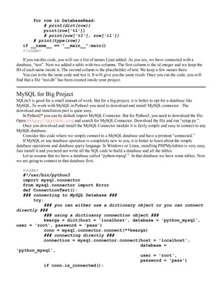 for row in DatabaseRead:
# print(dict(row))
print(row['t1'])
# print(row['t1'], row['i1'])
# print(type(row))
if __name__ == "__main__":main()
</code>
If you run this code, you will see a list of names I just added. As you see, we have connected with a
database, “test”. Next we added a table with two columns. The first column is the id integer and we keep the
ID of each name inside it. The second column is the placeholder of text. We keep a few names there.
You can write the same code and test it. It will give you the same result. Once you run the code, you will
find that a file “test.db” has been created inside your project.
MySQL for Big Project
SQLite3 is good for a small amount of work. But for a big project, it is better to opt for a database like
MySQL. To work with MySQLin Python3 you need to download and install MySQLconnector . The
download and installation part is quite easy.
In Python2* you can by default import MySQLConnector. But for Python3, you need to download the file.
Open https://python.org and search for MySQLConnector. Download the file and run “setup.py ”.
Once you download and install the MySQLConnector module it is fairly simple and easy to connect to any
MySQLdatabase.
Consider this code where we simply connect to a MySQLdatabase and have a printout “connected.”
If MySQLor any database operation is completely new to you, it is better to learn about the simple
database operations and database query language. In Windows or Linux, installing PHPMyAdmin is very easy.
Just install it and you need not write all the SQLcode to build a database and all the tables.
Let us assume that we have a database called “python-mysql ”. In that database we have some tables. Now
we are going to connect to that database first.
<code>
#!/usr/bin/python3
import mysql.connector
from mysql.connector import Error
def ConnectionTest():
### connecting to MySQL Database ###
try:
### you can either use a dictionary object or you can connect
directly ###
### using a dictioanry connection object ###
kwargs = dict(host = 'localhost', database = 'python_mysql',
user = 'root', password = 'pass')
conn = mysql.connector.connect(**kwargs)
### connecting directly ###
connection = mysql.connector.connect(host = 'localhost',
database =
'python_mysql',
user = 'root',
password = 'pass')
if conn.is_connected():
 