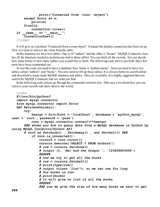 print("Connected from 'conn' object")
except Error as e:
print(e)
finally:
connection.close()
if __name__ == "__main__":
ConnectionTest()
</code>
It will give us a printout “Connected from a conn object”. It means the databse connection has been set up.
Now it is time to retrieve the value from the table.
In this database we have two tables. One is of “authors” and the other is “books”. MySQLConnector class
has all the functions needed to perform any task to those tables. You can fetch all the records. You can decide
how many books or how many authors you would like to fetch. The following code shows you both. But a few
parts have been commented out.
To test this code you need to have a database first. Name it “python-mysql”. Next you need to have two
tables called “authors” and “books”. You also need to fill up those tables. It is always better to search online
and download a ready-made MySQLdatabase and tables. They are available. It is highly suggested that you
search for MySQLConnector and see what you find.
In the following code, please go through the commented sections also. That says a lot about how you can
retrieve your records and show them to the world.
<code>
#!/usr/bin/python3
import mysql.connector
from mysql.connector import Error
def RetrieveValues():
try:
kwargs = dict(host = 'localhost', database = 'python_mysql',
user = 'root', password = 'pass')
conn = mysql.connector.connect(**kwargs)
### shows you how to query data from a MySQL database in Python by
using MySQL Connector/Python API
# such as fetchone() , fetchmany() , and fetchall() ###
if conn.is_connected():
cursors = conn.cursor()
cursors.execute('SELECT * FROM authors')
# row = cursors.fetchone()
# output (1, 'Bel and the Dragon ', '123828863494')
######
# now we try to get all the books
# row = cursors.fetchall()
# print(type(row))
# output <class 'list'>, so we can use for loop
# for books in row:
# print(books)
# it will give us list of all the books
######
### now we give the size of how many books we want to get
###
 