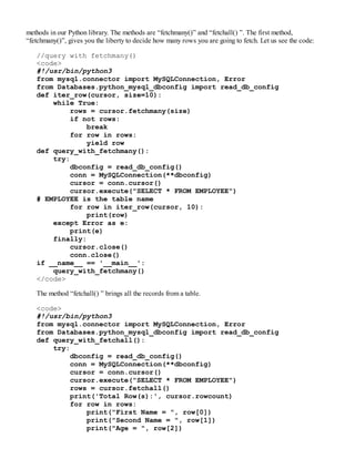 methods in our Python library. The methods are “fetchmany()” and “fetchall() ”. The first method,
“fetchmany()”, gives you the liberty to decide how many rows you are going to fetch. Let us see the code:
//query with fetchmany()
<code>
#!/usr/bin/python3
from mysql.connector import MySQLConnection, Error
from Databases.python_mysql_dbconfig import read_db_config
def iter_row(cursor, size=10):
while True:
rows = cursor.fetchmany(size)
if not rows:
break
for row in rows:
yield row
def query_with_fetchmany():
try:
dbconfig = read_db_config()
conn = MySQLConnection(**dbconfig)
cursor = conn.cursor()
cursor.execute("SELECT * FROM EMPLOYEE")
# EMPLOYEE is the table name
for row in iter_row(cursor, 10):
print(row)
except Error as e:
print(e)
finally:
cursor.close()
conn.close()
if __name__ == '__main__':
query_with_fetchmany()
</code>
The method “fetchall() ” brings all the records from a table.
<code>
#!/usr/bin/python3
from mysql.connector import MySQLConnection, Error
from Databases.python_mysql_dbconfig import read_db_config
def query_with_fetchall():
try:
dbconfig = read_db_config()
conn = MySQLConnection(**dbconfig)
cursor = conn.cursor()
cursor.execute("SELECT * FROM EMPLOYEE")
rows = cursor.fetchall()
print('Total Row(s):', cursor.rowcount)
for row in rows:
print("First Name = ", row[0])
print("Second Name = ", row[1])
print("Age = ", row[2])
 