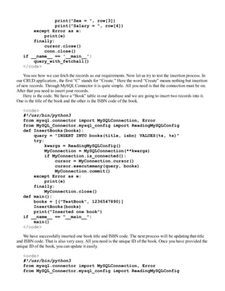 print("Sex = ", row[3])
print("Salary = ", row[4])
except Error as e:
print(e)
finally:
cursor.close()
conn.close()
if __name__ == '__main__':
query_with_fetchall()
</code>
You see how we can fetch the records as our requirements. Now let us try to test the insertion process. In
our CRUD application , the first “C” stands for “Create.” Here the word “Create” means nothing but insertion
of new records. Through MySQLConnector it is quite simple. All you need is that the connection must be on.
After that you need to insert your records.
Here is the code. We have a “Book” table in our database and we are going to insert two records into it.
One is the title of the book and the other is the ISBN code of the book.
<code>
#!/usr/bin/python3
from mysql.connector import MySQLConnection, Error
from MySQL_Connector.mysql_config import ReadingMySQLConfig
def InsertBooks(books):
query = "INSERT INTO books(title, isbn) VALUES(%s, %s)"
try:
kwargs = ReadingMySQLConfig()
MyConnection = MySQLConnection(**kwargs)
if MyConnection.is_connected():
cursor = MyConnection.cursor()
cursor.executemany(query, books)
MyConnection.commit()
except Error as e:
print(e)
finally:
MyConnection.close()
def main():
books = [("TestBook", 1236547890)]
InsertBooks(books)
print("Inserted one book")
if __name__ == "__main__":
main()
</code>
We have successfully inserted one book title and ISBN code. The next process will be updating that title
and ISBN code. That is also very easy. All you need is the unique ID of the book. Once you have provided the
unique ID of the book, you can update it easily.
<ocde>
#!/usr/bin/python3
from mysql.connector import MySQLConnection, Error
from MySQL_Connector.mysql_config import ReadingMySQLConfig
 