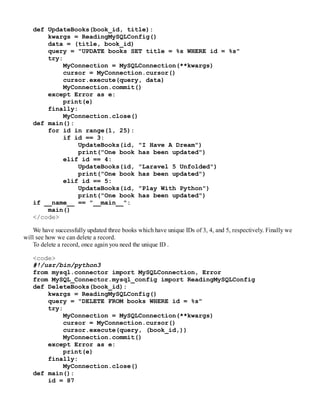 def UpdateBooks(book_id, title):
kwargs = ReadingMySQLConfig()
data = (title, book_id)
query = "UPDATE books SET title = %s WHERE id = %s"
try:
MyConnection = MySQLConnection(**kwargs)
cursor = MyConnection.cursor()
cursor.execute(query, data)
MyConnection.commit()
except Error as e:
print(e)
finally:
MyConnection.close()
def main():
for id in range(1, 25):
if id == 3:
UpdateBooks(id, "I Have A Dream")
print("One book has been updated")
elif id == 4:
UpdateBooks(id, "Laravel 5 Unfolded")
print("One book has been updated")
elif id == 5:
UpdateBooks(id, "Play With Python")
print("One book has been updated")
if __name__ == "__main__":
main()
</code>
We have successfully updated three books which have unique IDs of 3, 4, and 5, respectively. Finally we
will see how we can delete a record.
To delete a record, once again you need the unique ID .
<code>
#!/usr/bin/python3
from mysql.connector import MySQLConnection, Error
from MySQL_Connector.mysql_config import ReadingMySQLConfig
def DeleteBooks(book_id):
kwargs = ReadingMySQLConfig()
query = "DELETE FROM books WHERE id = %s"
try:
MyConnection = MySQLConnection(**kwargs)
cursor = MyConnection.cursor()
cursor.execute(query, (book_id,))
MyConnection.commit()
except Error as e:
print(e)
finally:
MyConnection.close()
def main():
id = 87
 
