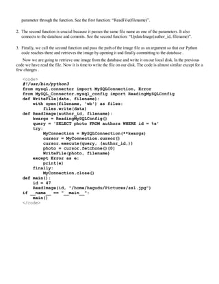 parameter through the function. See the first function: “ReadFile(filename)”.
2. The second function is crucial because it passes the same file name as one of the parameters. It also
connects to the database and commits. See the second function: “UpdateImage(author_id, filename)”.
3. Finally, we call the second function and pass the path of the image file as an argument so that our Python
code reaches there and retrieves the image by opening it and finally committing to the database .
Now we are going to retrieve one image from the database and write it on our local disk. In the previous
code we have read the file. Now it is time to write the file on our disk. The code is almost similar except for a
few changes .
<code>
#!/usr/bin/python3
from mysql.connector import MySQLConnection, Error
from MySQL_Connector.mysql_config import ReadingMySQLConfig
def WriteFile(data, filename):
with open(filename, 'wb') as files:
files.write(data)
def ReadImage(author_id, filename):
kwargs = ReadingMySQLConfig()
query = 'SELECT photo FROM authors WHERE id = %s'
try:
MyConnection = MySQLConnection(**kwargs)
cursor = MyConnection.cursor()
cursor.execute(query, (author_id,))
photo = cursor.fetchone()[0]
WriteFile(photo, filename)
except Error as e:
print(e)
finally:
MyConnection.close()
def main():
id = 47
ReadImage(id, "/home/hagudu/Pictures/ss1.jpg")
if __name__ == "__main__":
main()
</code>
 