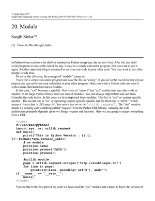 (1)
© Sanjib Sinha 2017
Sanjib Sinha, Beginning Ethical Hacking with Python, DOI 10.1007/978-1-4842-2541-7_20
20. Module
Sanjib Sinha1
Howrah, West Bengal, India
In Python when you leave the shell or terminal or Python interpreter, the script is lost. After all, you don’t
write programs to lose at the end of the day. It may be a simple calculator program. But you want to use it
again. Another important thing is you need to use your one code in your other code. You may want to use other
people’s code also.
To solve this dilemma, the concept of “module” comes in.
You write a simple calculator program and save the file as “cal.py”. If you are in the root directory of your
project you can easily use your calculator in your other program. Once you write a Python code and save it
with a name, that name becomes a module.
In this case, “cal” becomes a module. Now you can “import” that “cal” module into any other code or
module. In the large Python library there are tons of modules. You can always import them and use them.
Consider the code below. In this code we have imported three modules. The first is “sys” or system-specific
module . The second one is “os” or operating system–specific module and the third one is “urllib ” which
means a library that is URL-specific. You notice that we write "urllib.request". The “dot” notation
means we actually call something called “request” from the Python URLlibrary. Actually, the web
architecture primarily depends upon two things: request and respond . Here we are going to request something
from a URL.
<code>
#!/usr/bin/python3
import sys, os, urllib.request
def main():
print("This is Python Version : {}.{}.
{}".format(*sys.version_info))
# os module
print(os.name)
print(os.getenv('PATH'))
print(os.getcwd())
#urllib module
page = urllib.request.urlopen('http://arshinagar.in/')
for line in page:
print(str(line, encoding='utf-8'), end='')
if __name__ == "__main__":
main()
</code>
You see that in the first part of the code we have used the “sys” module and wanted to know the version of
 