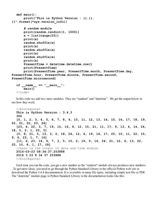 def main():
print("This is Python Version : {}.{}.
{}".format(*sys.version_info))
# random module
print(random.randint(1, 1000))
x = list(range(25))
print(x)
random.shuffle(x)
print(x)
random.shuffle(x)
print(x)
random.shuffle(x)
print(x)
PresentTime = datetime.datetime.now()
print(PresentTime)
print(PresentTime.year, PresentTime.month, PresentTime.day,
PresentTime.hour, PresentTime.minute, PresentTime.second,
PresentTime.microsecond)
if __name__ == "__main__":
main()
</code>
In this code we add two more modules. They are “random” and “datetime” . We get the output below to
see how they work.
</blockquote>
This is Python Version : 3.4.3
366
[0, 1, 2, 3, 4, 5, 6, 7, 8, 9, 10, 11, 12, 13, 14, 15, 16, 17, 18, 19,
20, 21, 22, 23, 24]
[23, 6, 22, 3, 7, 19, 10, 16, 8, 12, 15, 21, 11, 17, 9, 13, 4, 14, 24,
18, 0, 2, 1, 20, 5]
[0, 8, 21, 5, 13, 3, 2, 18, 24, 12, 4, 19, 14, 17, 20, 10, 11, 22, 15,
9, 6, 23, 1, 7, 16]
[11, 6, 23, 14, 9, 7, 3, 5, 15, 2, 19, 0, 16, 24, 21, 12, 4, 13, 22,
20, 10, 8, 1, 17, 18]
//here is the output of date and time module
2016-03-23 08:34:37.253888
2016 3 23 8 34 37 253888
</blockquote>
Each time you run the code, you get a new number as the “random” module always produces new numbers
. To get more ideas, you need to go through the Python Standard Library in the official Python web site or
download the Python 3.4.4 documentation. It is available in many file types, including simple text file or PDF.
The “datetime” module page in Python Standard Library in the documentation looks like this:
 