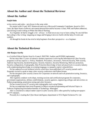 About the Author and About the Technical Reviewer
About the Author
Sanjib Sinha
writes stories and codes—not always in the same order.
He started with C# and .NET framework and won a Microsoft Community Contributor Award in 2011.
Later, the Open Source Software movement attracted him and he became a Linux, PHP, and Python enthusiast,
specializing in and working on White Hat Ethical Hacking.
As a beginner, he had to struggle a lot—always—to find out an easy way to learn coding. No one told him
that coding is like writing: imagining an image and bringing it down to Earth with the help of words and
symbols.
All through his books he has tried to help beginners from their perspective—as a beginner.
About the Technical Reviewer
Abir Ranjan Atarthy
is a Certified Ethical Hacker from Ec-Council, ISO27001 Auditor and PCIDSS implementer.
He has more than 12 years of extensive domain experience in driving the Information & Cyber Security
programs in all key aspects i.e. Policy, Standards, Procedures, Awareness, Network Security, Web security,
Android App Security, Incident Response, Security Analytics, Security Monitoring, Malware protection,
Security configuration, Cryptography, Data Protection Knowledge of most advanced tools in security industry
with complementing knowledge on scripting languages to manually exploit vulnerabilities.
He has authored several technical articles which have been published in IT security journals and is
frequently invited to speak at many cyber security conferences and Python forums.
He has designed cyber security courses for Corporates on network and web penetration testing, forensics,
and cryptography.
Abir regularly conducts work-shops, training sessions and certification programs for corporates,
government organizations, defence establishments, security agencies, engineering colleges and universities on
Python programming, penetration testing and cyber forensics.
He has created several IT security and cryptographic tools using Python.
He has accomplished short term Programs in Object-oriented programming and Selected Topics in
Software Engineering from Indian Institute of Technology -Kharagpur.
Abir is considered a subject-matter expert in cyber security and is often quoted by leading newspapers
and TV channels.
Presently he is leading the Cyber threat intelligence department in TCG Digital Solutions Pvt. Ltd.
 