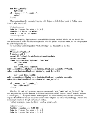 def test_Main():
PyTime()
if __name__ == "__main__":
main()
<code>
When you run this code, your main() function calls the two methods defined inside it. And the output
below is what is expected.
</blockquote>
This is Python Version : 3.4.2
2016-04-22 23:30:30.435691
2016 4 22 23 30 30 435691
</blockquote>
Now, in a completely separate folder, we would like to run the “unittest” module and see whether this
code passes or fails. Since we have already run the code and gotten a successful output, we can safely say that
this code will pass the test.
The name of our unit testing code is “TestUnitTest.py ” and the code looks like this:
<code>
#!/usr/bin/python3
# coding=utf-8
import MyProject.BrainAndSoul.saytimedate
import unittest
class SayTiemDate(unittest.TestCase):
def setUP(self):
pass
def test_Version(self):
self.assertEqual(MyProject.BrainAndSoul.saytimedate.PyVer(),
MyProject.BrainAndSoul.saytimedate.test_Pyvar())
def test_Time(self):
self.assertEqual(MyProject.BrainAndSoul.saytimedate.main(),
MyProject.BrainAndSoul.saytimedate.test_Main())
if __name__ == "__main__":
unittest.main()
</code>
What does this code say? As you see, there are two methods: “test_Time()” and “test_Version() ”. We
have not passed any argument. Both the methods call one default method from the “unittest” module. And that
is “assertEqual() ”. Through this method we have passed two methods that we have defined earlier in the
“MyTest/BrainAndSoul” folder. Inside that folder we have a Python file called “saytimedate.py ”. We are now
comparing two methods through our “unittest” module.
Finally it gives a nice output like this if everything runs properly.
<blockquote>
Testing started at 8:58 PM ...
This is Python Version : 3.4.2
This is Python Version : 3.4.2
 