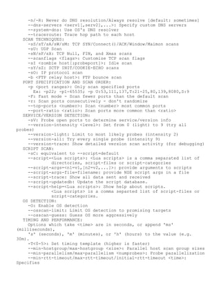 -n/-R: Never do DNS resolution/Always resolve [default: sometimes]
--dns-servers <serv1[,serv2],...>: Specify custom DNS servers
--system-dns: Use OS's DNS resolver
--traceroute: Trace hop path to each host
SCAN TECHNIQUES:
-sS/sT/sA/sW/sM: TCP SYN/Connect()/ACK/Window/Maimon scans
-sU: UDP Scan
-sN/sF/sX: TCP Null, FIN, and Xmas scans
--scanflags <flags>: Customize TCP scan flags
-sI <zombie host[:probeport]>: Idle scan
-sY/sZ: SCTP INIT/COOKIE-ECHO scans
-sO: IP protocol scan
-b <FTP relay host>: FTP bounce scan
PORT SPECIFICATION AND SCAN ORDER:
-p <port ranges>: Only scan specified ports
Ex: -p22; -p1-65535; -p U:53,111,137,T:21-25,80,139,8080,S:9
-F: Fast mode - Scan fewer ports than the default scan
-r: Scan ports consecutively - don't randomize
--top-ports <number>: Scan <number> most common ports
--port-ratio <ratio>: Scan ports more common than <ratio>
SERVICE/VERSION DETECTION:
-sV: Probe open ports to determine service/version info
--version-intensity <level>: Set from 0 (light) to 9 (try all
probes)
--version-light: Limit to most likely probes (intensity 2)
--version-all: Try every single probe (intensity 9)
--version-trace: Show detailed version scan activity (for debugging)
SCRIPT SCAN:
-sC: equivalent to --script=default
--script=<Lua scripts>: <Lua scripts> is a comma separated list of
directories, script-files or script-categories
--script-args=<n1=v1,[n2=v2,...]>: provide arguments to scripts
--script-args-file=filename: provide NSE script args in a file
--script-trace: Show all data sent and received
--script-updatedb: Update the script database.
--script-help=<Lua scripts>: Show help about scripts.
<Lua scripts> is a comma separted list of script-files or
script-categories.
OS DETECTION:
-O: Enable OS detection
--osscan-limit: Limit OS detection to promising targets
--osscan-guess: Guess OS more aggressively
TIMING AND PERFORMANCE:
Options which take <time> are in seconds, or append 'ms'
(milliseconds),
's' (seconds), 'm' (minutes), or 'h' (hours) to the value (e.g.
30m).
-T<0-5>: Set timing template (higher is faster)
--min-hostgroup/max-hostgroup <size>: Parallel host scan group sizes
--min-parallelism/max-parallelism <numprobes>: Probe parallelization
--min-rtt-timeout/max-rtt-timeout/initial-rtt-timeout <time>:
Specifies
 